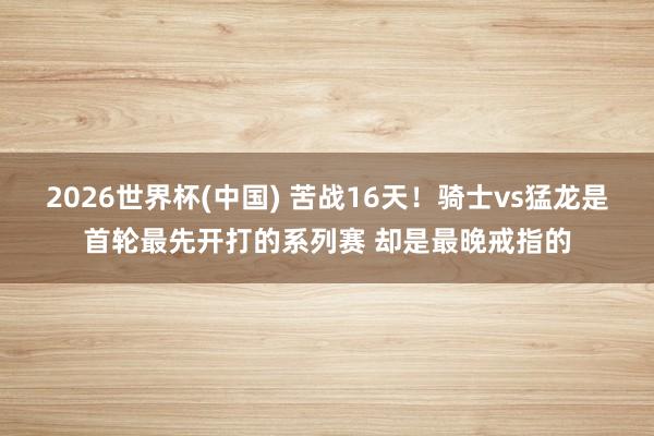 2026世界杯(中国) 苦战16天！骑士vs猛龙是首轮最先开打的系列赛 却是最晚戒指的