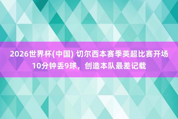 2026世界杯(中国) 切尔西本赛季英超比赛开场10分钟丢9球,创造本队最差记载