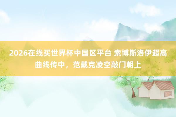 2026在线买世界杯中国区平台 索博斯洛伊超高曲线传中，范戴克凌空敲门朝上