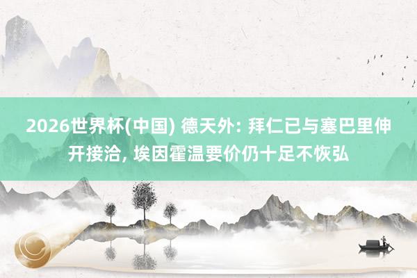 2026世界杯(中国) 德天外: 拜仁已与塞巴里伸开接洽, 埃因霍温要价仍十足不恢弘