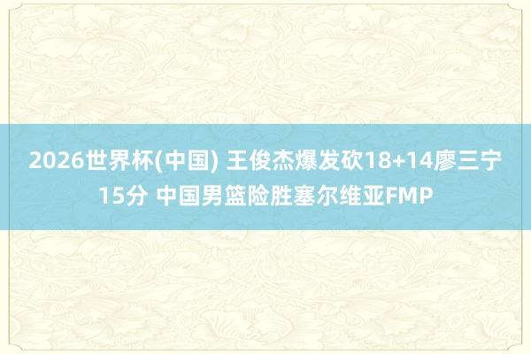2026世界杯(中国) 王俊杰爆发砍18+14廖三宁15分 中国男篮险胜塞尔维亚FMP