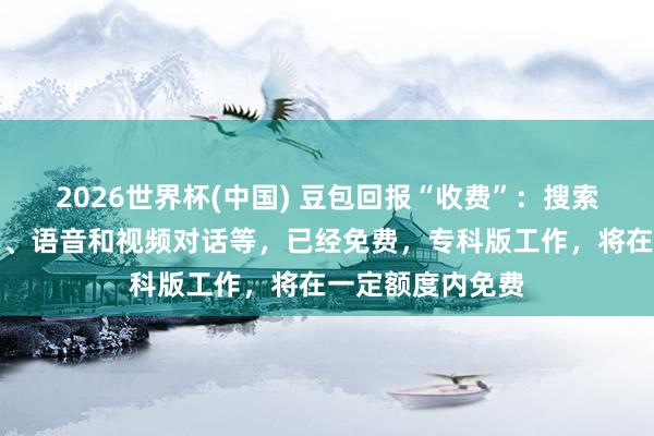 2026世界杯(中国) 豆包回报“收费”:搜索问答、写稿生图、语音和视频对话等,已经免费,专科版工作,将在一定额度内免费