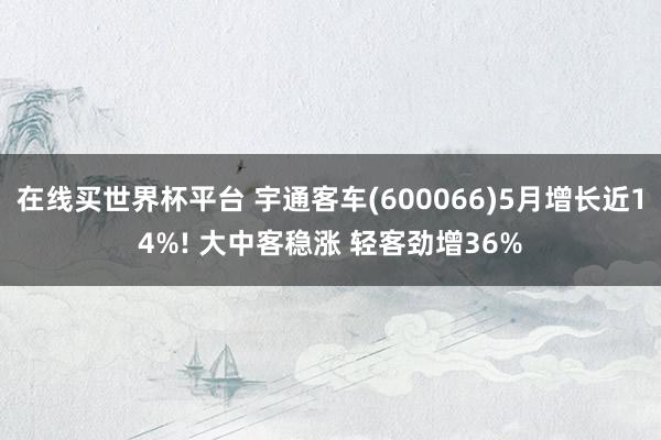 在线买世界杯平台 宇通客车(600066)5月增长近14%! 大中客稳涨 轻客劲增36%