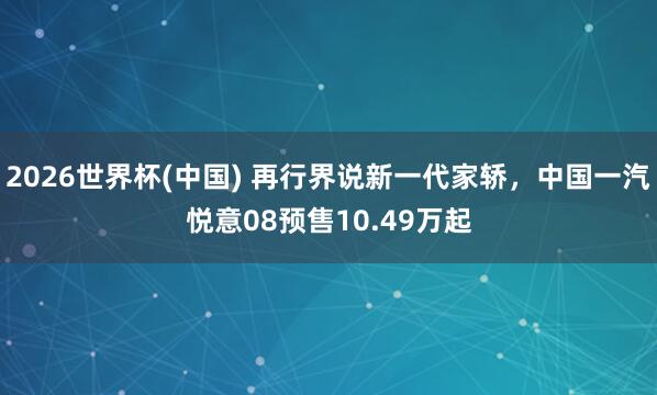 2026世界杯(中国) 再行界说新一代家轿,中国一汽悦意08预售10.49万起