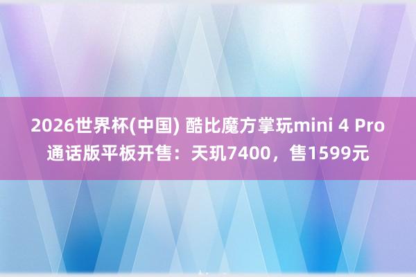 2026世界杯(中国) 酷比魔方掌玩mini 4 Pro通话版平板开售:天玑7400,售1599元