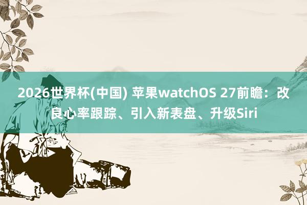 2026世界杯(中国) 苹果watchOS 27前瞻：改良心率跟踪、引入新表盘、升级Siri