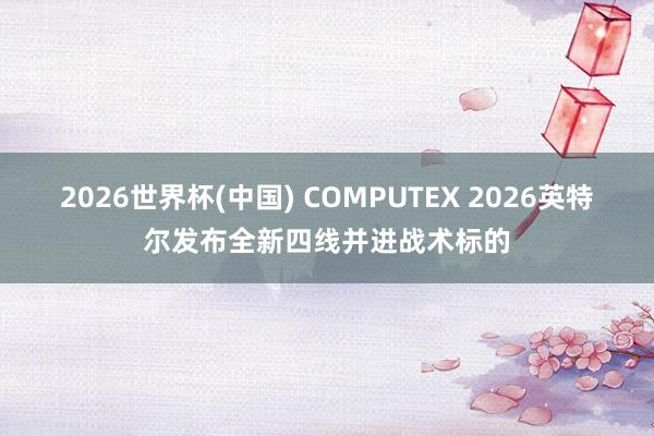 2026世界杯(中国) COMPUTEX 2026英特尔发布全新四线并进战术标的