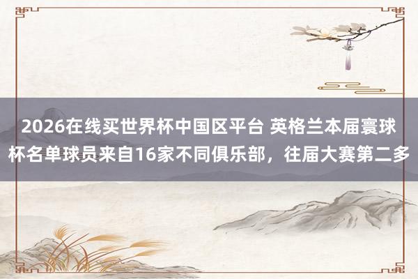 2026在线买世界杯中国区平台 英格兰本届寰球杯名单球员来自16家不同俱乐部,往届大赛第二多