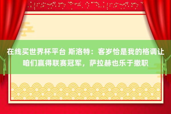 在线买世界杯平台 斯洛特：客岁恰是我的格调让咱们赢得联赛冠军，萨拉赫也乐于撤职