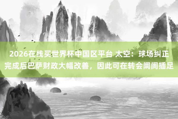 2026在线买世界杯中国区平台 太空:球场纠正完成后巴萨财政大幅改善,因此可在转会阛阓插足