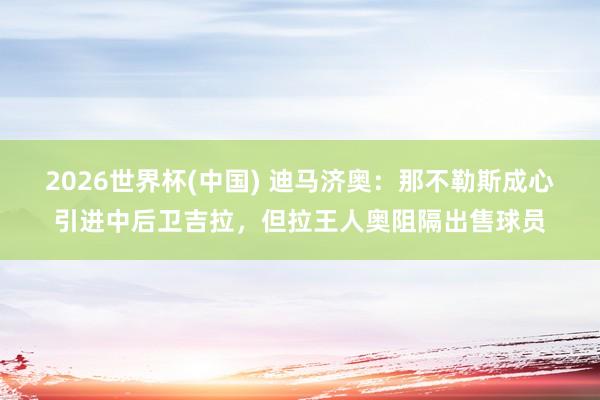 2026世界杯(中国) 迪马济奥:那不勒斯成心引进中后卫吉拉,但拉王人奥阻隔出售球员