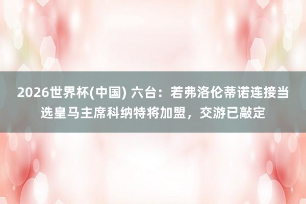 2026世界杯(中国) 六台:若弗洛伦蒂诺连接当选皇马主席科纳特将加盟,交游已敲定