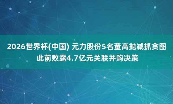 2026世界杯(中国) 元力股份5名董高抛减抓贪图 此前败露4.7亿元关联并购决策