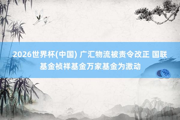 2026世界杯(中国) 广汇物流被责令改正 国联基金祯祥基金万家基金为激动