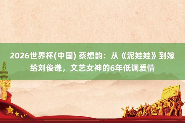 2026世界杯(中国) 蔡想韵:从《泥娃娃》到嫁给刘俊谦,文艺女神的6年低调爱情