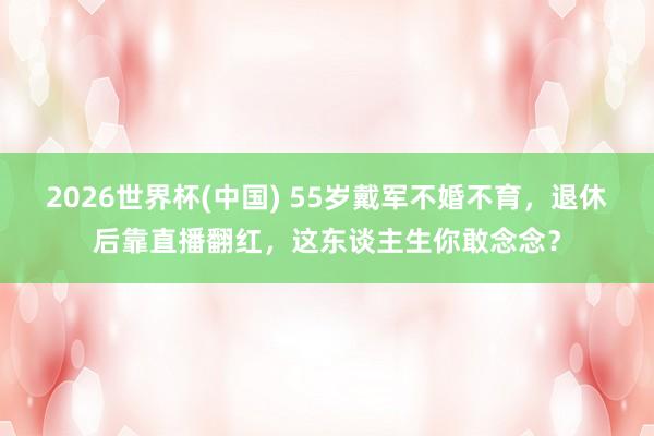 2026世界杯(中国) 55岁戴军不婚不育,退休后靠直播翻红,这东谈主生你敢念念?