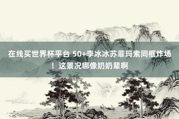 在线买世界杯平台 50+李冰冰苏菲玛索同框炸场!这景况哪像奶奶辈啊