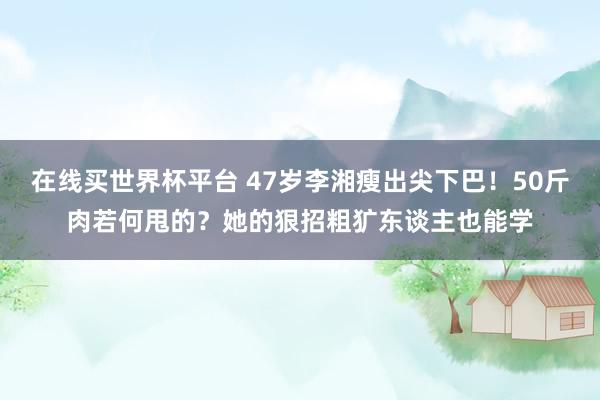 在线买世界杯平台 47岁李湘瘦出尖下巴!50斤肉若何甩的?她的狠招粗犷东谈主也能学