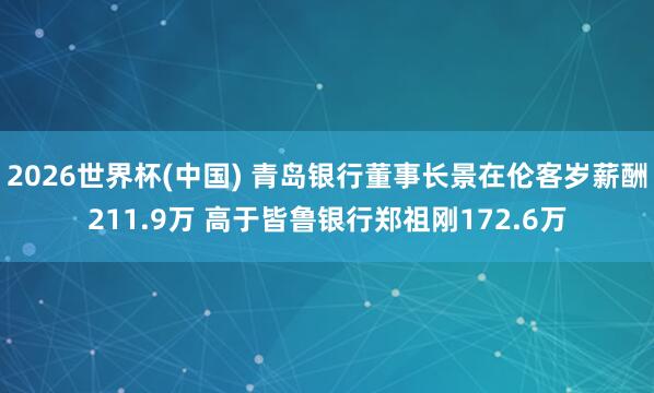 2026世界杯(中国) 青岛银行董事长景在伦客岁薪酬211.9万 高于皆鲁银行郑祖刚172.6万