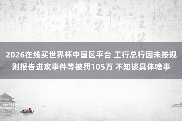 2026在线买世界杯中国区平台 工行总行因未按规则报告进攻事件等被罚105万 不知谈具体啥事