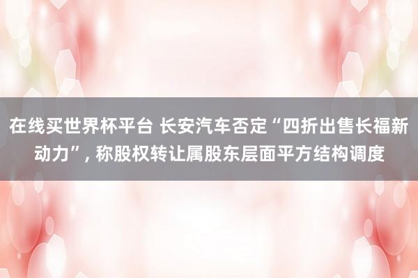 在线买世界杯平台 长安汽车否定“四折出售长福新动力”, 称股权转让属股东层面平方结构调度