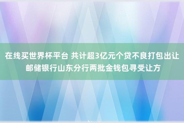 在线买世界杯平台 共计超3亿元个贷不良打包出让 邮储银行山东分行两批金钱包寻受让方