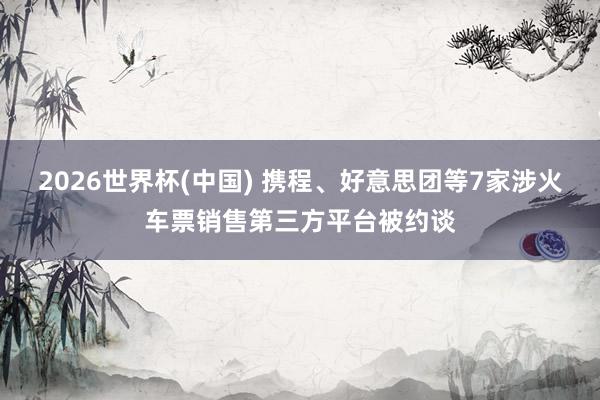 2026世界杯(中国) 携程、好意思团等7家涉火车票销售第三方平台被约谈