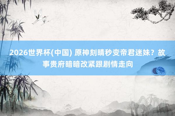 2026世界杯(中国) 原神刻晴秒变帝君迷妹？故事贵府暗暗改紧跟剧情走向