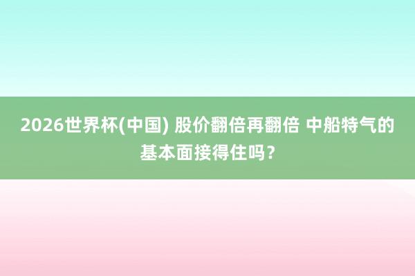 2026世界杯(中国) 股价翻倍再翻倍 中船特气的基本面接得住吗?