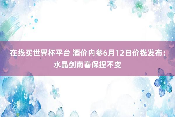 在线买世界杯平台 酒价内参6月12日价钱发布：水晶剑南春保捏不变
