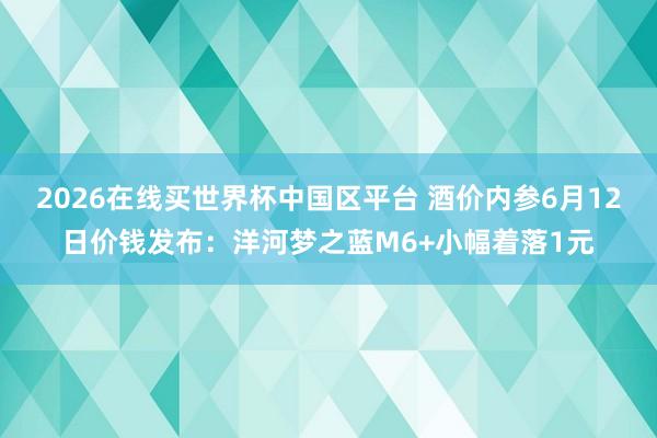 2026在线买世界杯中国区平台 酒价内参6月12日价钱发布:洋河梦之蓝M6+小幅着落1元