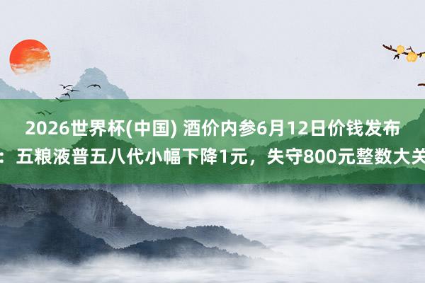 2026世界杯(中国) 酒价内参6月12日价钱发布：五粮液普五八代小幅下降1元，失守800元整数大关