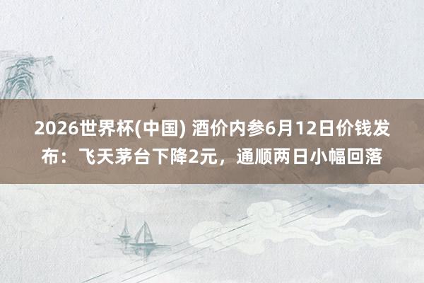 2026世界杯(中国) 酒价内参6月12日价钱发布：飞天茅台下降2元，通顺两日小幅回落