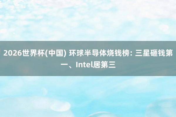2026世界杯(中国) 环球半导体烧钱榜: 三星砸钱第一、Intel居第三