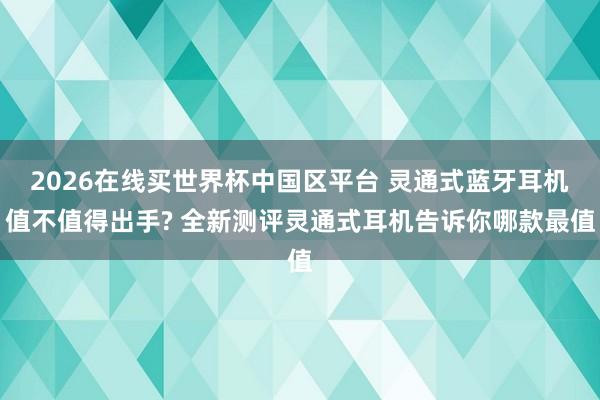 2026在线买世界杯中国区平台 灵通式蓝牙耳机值不值得出手? 全新测评灵通式耳机告诉你哪款最值