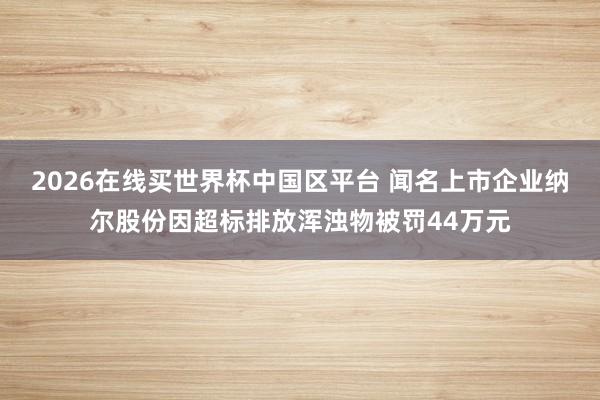2026在线买世界杯中国区平台 闻名上市企业纳尔股份因超标排放浑浊物被罚44万元