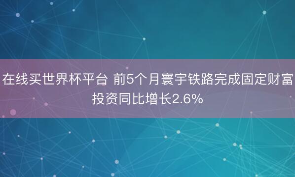 在线买世界杯平台 前5个月寰宇铁路完成固定财富投资同比增长2.6%