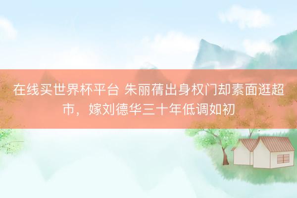 在线买世界杯平台 朱丽蒨出身权门却素面逛超市,嫁刘德华三十年低调如初