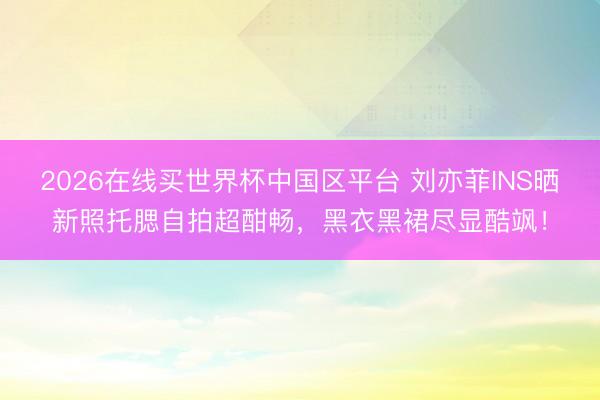 2026在线买世界杯中国区平台 刘亦菲INS晒新照托腮自拍超酣畅,黑衣黑裙尽显酷飒!