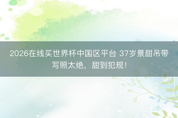 2026在线买世界杯中国区平台 37岁景甜吊带写照太绝,甜到犯规!