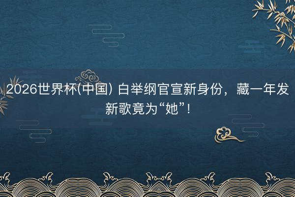 2026世界杯(中国) 白举纲官宣新身份,藏一年发新歌竟为“她”!