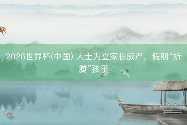 2026世界杯(中国) 大士为立家长威严,假期“折腾”孩子