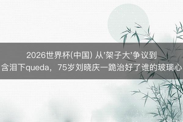 2026世界杯(中国) 从'架子大'争议到含泪下queda，75岁刘晓庆一跪治好了谁的玻璃心