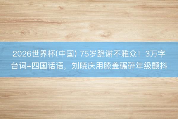 2026世界杯(中国) 75岁跪谢不雅众!3万字台词+四国话语,刘晓庆用膝盖碾碎年级颤抖