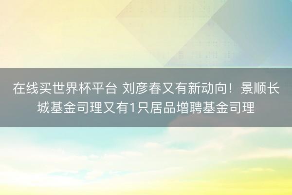 在线买世界杯平台 刘彦春又有新动向!景顺长城基金司理又有1只居品增聘基金司理