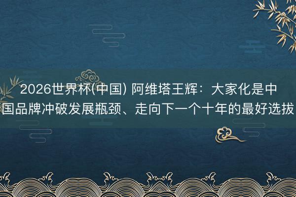 2026世界杯(中国) 阿维塔王辉:大家化是中国品牌冲破发展瓶颈、走向下一个十年的最好选拔