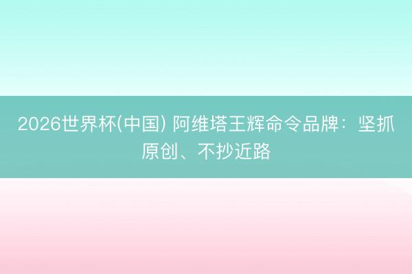 2026世界杯(中国) 阿维塔王辉命令品牌:坚抓原创、不抄近路