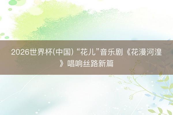 2026世界杯(中国) “花儿”音乐剧《花漫河湟》唱响丝路新篇