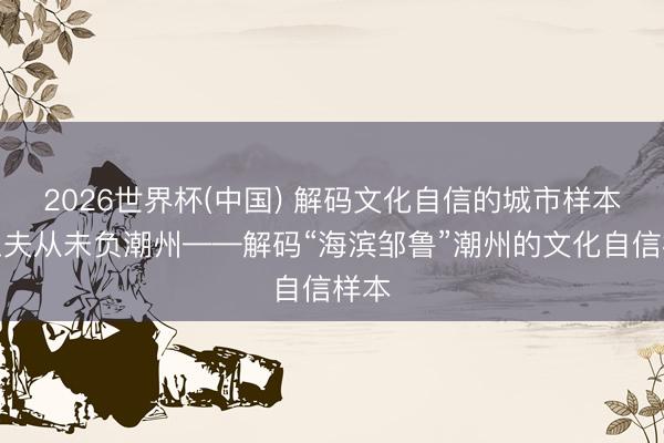 2026世界杯(中国) 解码文化自信的城市样本丨工夫从未负潮州——解码“海滨邹鲁”潮州的文化自信样本