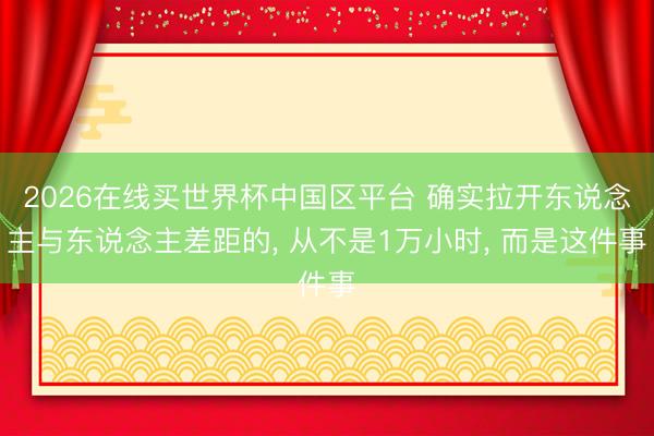 2026在线买世界杯中国区平台 确实拉开东说念主与东说念主差距的, 从不是1万小时, 而是这件事